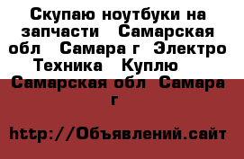 Скупаю ноутбуки на запчасти - Самарская обл., Самара г. Электро-Техника » Куплю   . Самарская обл.,Самара г.